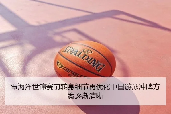 覃海洋世锦赛前转身细节再优化中国游泳冲牌方案逐渐清晰