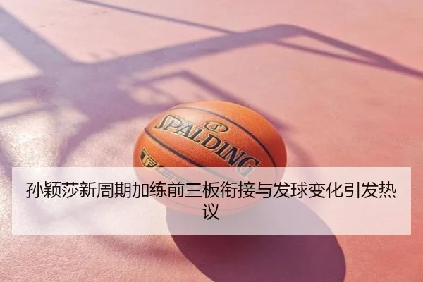 孙颖莎新周期加练前三板衔接与发球变化引发热议