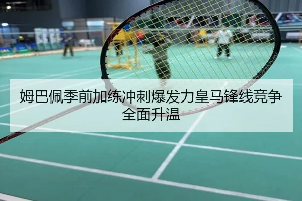姆巴佩季前加练冲刺爆发力皇马锋线竞争全面升温