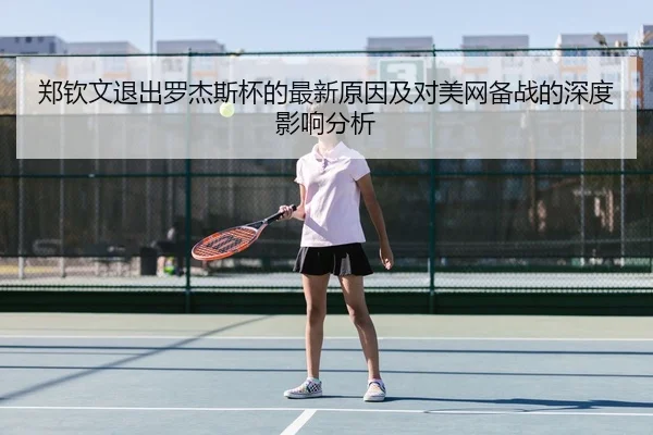郑钦文退出罗杰斯杯的最新原因及对美网备战的深度影响分析