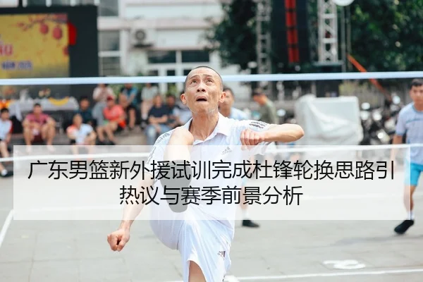 广东男篮新外援试训完成杜锋轮换思路引热议与赛季前景分析
