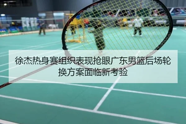 徐杰热身赛组织表现抢眼广东男篮后场轮换方案面临新考验