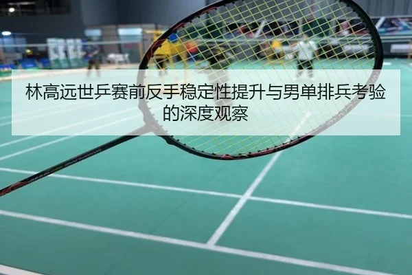 林高远世乒赛前反手稳定性提升与男单排兵考验的深度观察