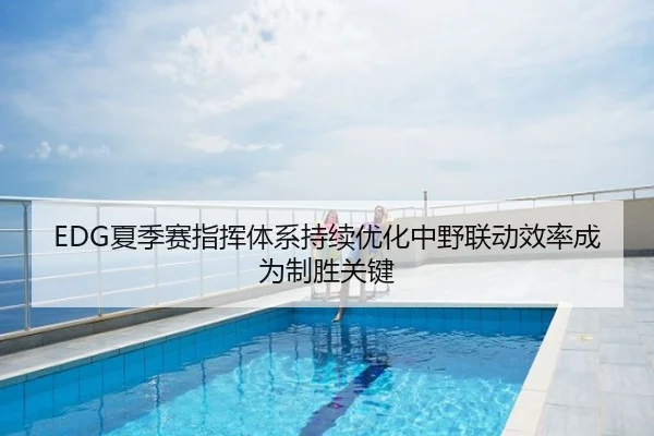EDG夏季赛指挥体系持续优化中野联动效率成为制胜关键