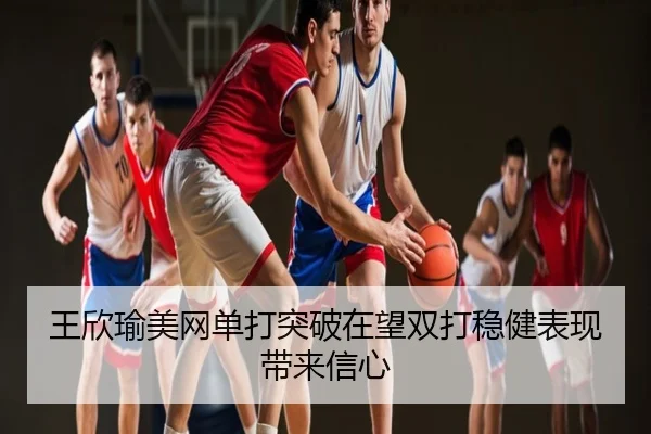 王欣瑜美网单打突破在望双打稳健表现带来信心