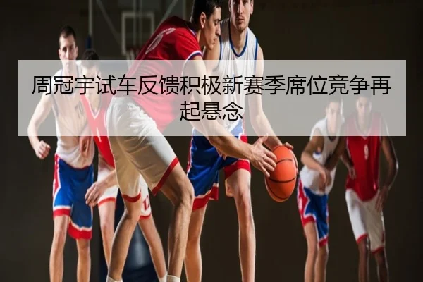 周冠宇试车反馈积极新赛季席位竞争再起悬念