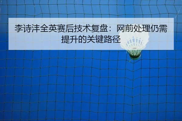 李诗沣全英赛后技术复盘：网前处理仍需提升的关键路径