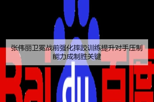 张伟丽卫冕战前强化摔跤训练提升对手压制能力成制胜关键